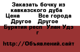 Заказать бочку из кавказского дуба › Цена ­ 100 - Все города Другое » Другое   . Бурятия респ.,Улан-Удэ г.